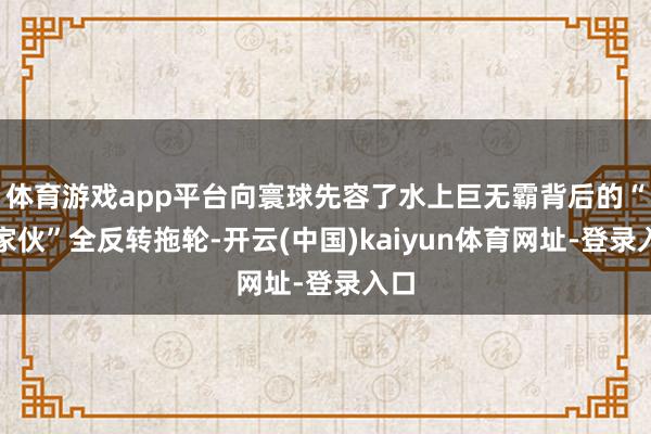 体育游戏app平台向寰球先容了水上巨无霸背后的“小家伙”全反转拖轮-开云(中国)kaiyun体育网址-登录入口