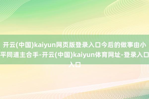 开云(中国)kaiyun网页版登录入口今后的做事由小平同道主合手-开云(中国)kaiyun体育网址-登录入口