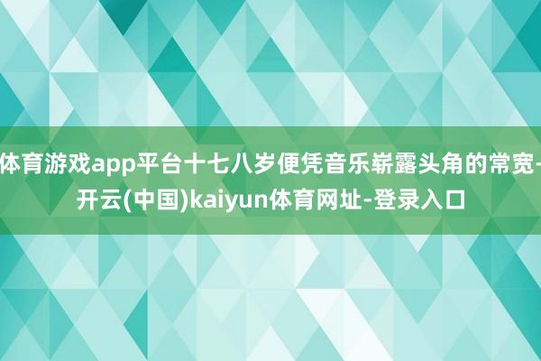 体育游戏app平台十七八岁便凭音乐崭露头角的常宽-开云(中国)kaiyun体育网址-登录入口
