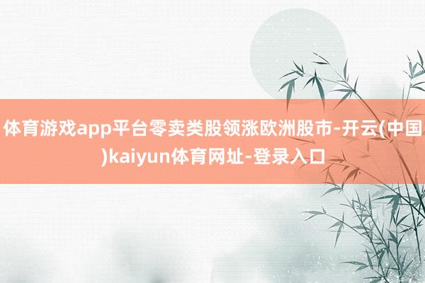 体育游戏app平台零卖类股领涨欧洲股市-开云(中国)kaiyun体育网址-登录入口