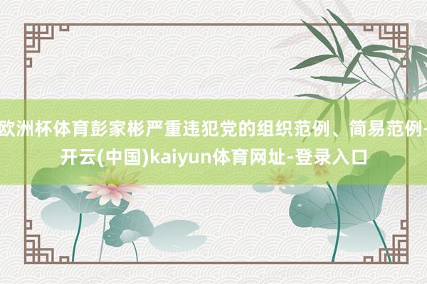欧洲杯体育彭家彬严重违犯党的组织范例、简易范例-开云(中国)kaiyun体育网址-登录入口