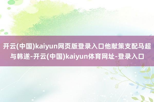 开云(中国)kaiyun网页版登录入口他献策支配马超与韩遂-开云(中国)kaiyun体育网址-登录入口