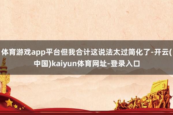 体育游戏app平台但我合计这说法太过简化了-开云(中国)kaiyun体育网址-登录入口