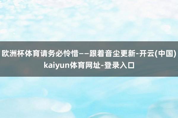 欧洲杯体育请务必怜惜——跟着音尘更新-开云(中国)kaiyun体育网址-登录入口