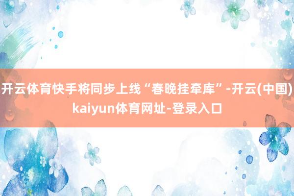 开云体育快手将同步上线“春晚挂牵库”-开云(中国)kaiyun体育网址-登录入口