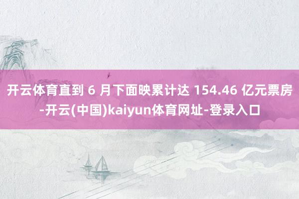 开云体育直到 6 月下面映累计达 154.46 亿元票房-开云(中国)kaiyun体育网址-登录入口