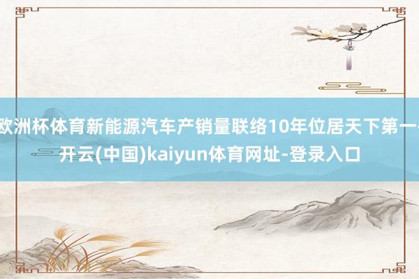 欧洲杯体育新能源汽车产销量联络10年位居天下第一-开云(中国)kaiyun体育网址-登录入口