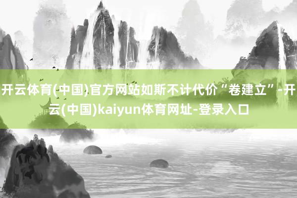 开云体育(中国)官方网站如斯不计代价“卷建立”-开云(中国)kaiyun体育网址-登录入口