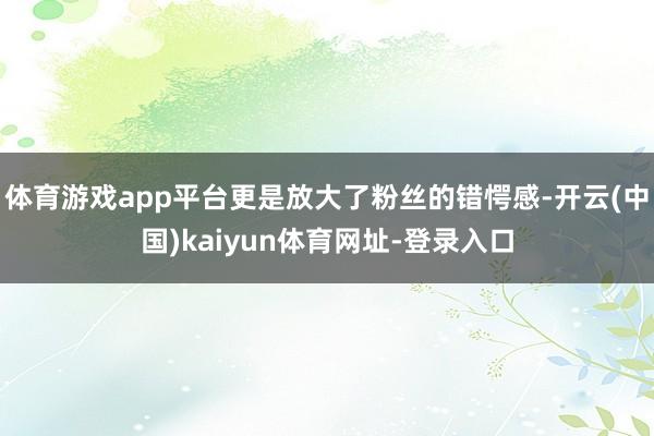 体育游戏app平台更是放大了粉丝的错愕感-开云(中国)kaiyun体育网址-登录入口