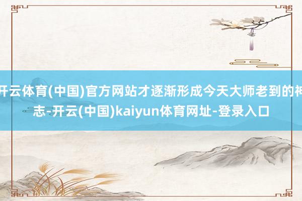 开云体育(中国)官方网站才逐渐形成今天大师老到的神志-开云(中国)kaiyun体育网址-登录入口