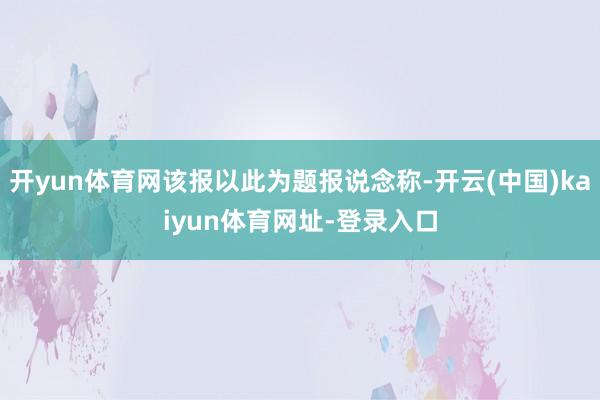 开yun体育网该报以此为题报说念称-开云(中国)kaiyun体育网址-登录入口