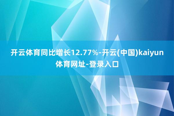 开云体育同比增长12.77%-开云(中国)kaiyun体育网址-登录入口