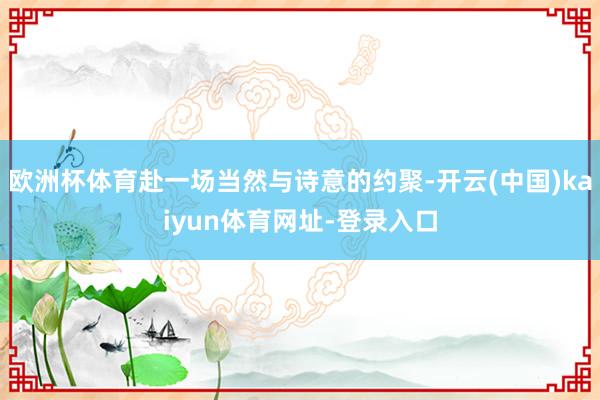 欧洲杯体育赴一场当然与诗意的约聚-开云(中国)kaiyun体育网址-登录入口