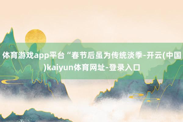 体育游戏app平台“春节后虽为传统淡季-开云(中国)kaiyun体育网址-登录入口