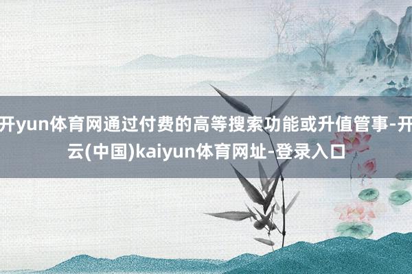 开yun体育网通过付费的高等搜索功能或升值管事-开云(中国)kaiyun体育网址-登录入口