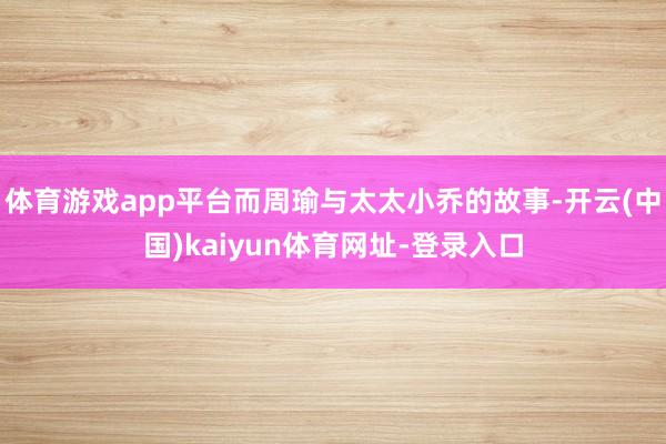 体育游戏app平台而周瑜与太太小乔的故事-开云(中国)kaiyun体育网址-登录入口