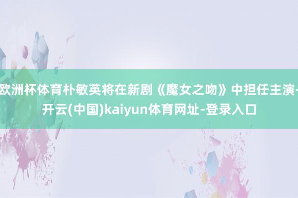 欧洲杯体育朴敏英将在新剧《魔女之吻》中担任主演-开云(中国)kaiyun体育网址-登录入口