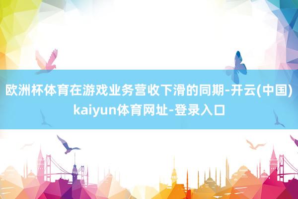 欧洲杯体育　　在游戏业务营收下滑的同期-开云(中国)kaiyun体育网址-登录入口