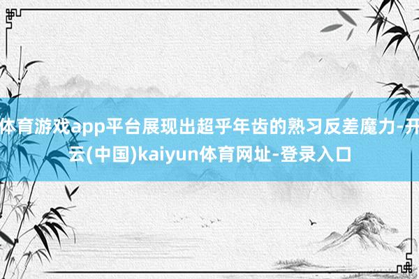 体育游戏app平台展现出超乎年齿的熟习反差魔力-开云(中国)kaiyun体育网址-登录入口