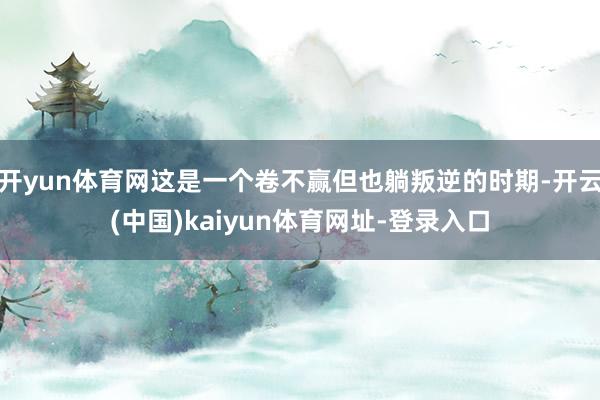 开yun体育网这是一个卷不赢但也躺叛逆的时期-开云(中国)kaiyun体育网址-登录入口