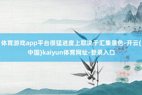 体育游戏app平台很猛进度上取决于汇集景色-开云(中国)kaiyun体育网址-登录入口