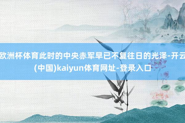 欧洲杯体育此时的中央赤军早已不复往日的光泽-开云(中国)kaiyun体育网址-登录入口