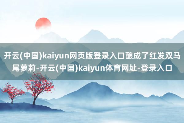 开云(中国)kaiyun网页版登录入口酿成了红发双马尾萝莉-开云(中国)kaiyun体育网址-登录入口