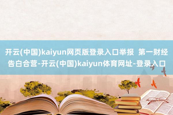 开云(中国)kaiyun网页版登录入口举报  第一财经告白合营-开云(中国)kaiyun体育网址-登录入口