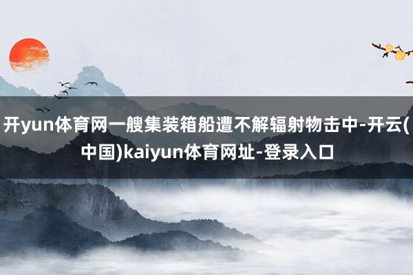 开yun体育网一艘集装箱船遭不解辐射物击中-开云(中国)kaiyun体育网址-登录入口