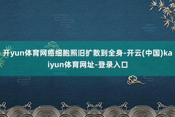 开yun体育网癌细胞照旧扩散到全身-开云(中国)kaiyun体育网址-登录入口