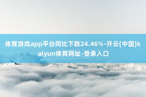 体育游戏app平台同比下跌24.46%-开云(中国)kaiyun体育网址-登录入口