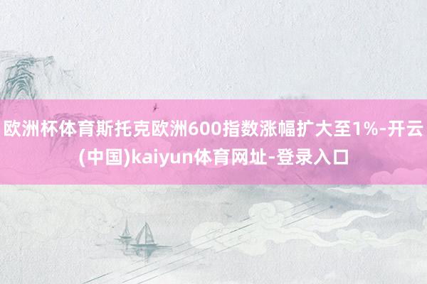欧洲杯体育斯托克欧洲600指数涨幅扩大至1%-开云(中国)kaiyun体育网址-登录入口