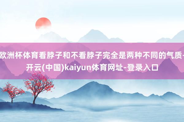 欧洲杯体育看脖子和不看脖子完全是两种不同的气质-开云(中国)kaiyun体育网址-登录入口