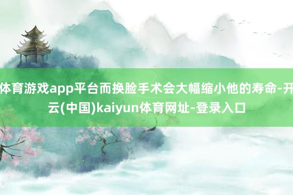 体育游戏app平台而换脸手术会大幅缩小他的寿命-开云(中国)kaiyun体育网址-登录入口