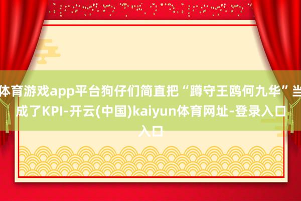 体育游戏app平台狗仔们简直把“蹲守王鸥何九华”当成了KPI-开云(中国)kaiyun体育网址-登录入口