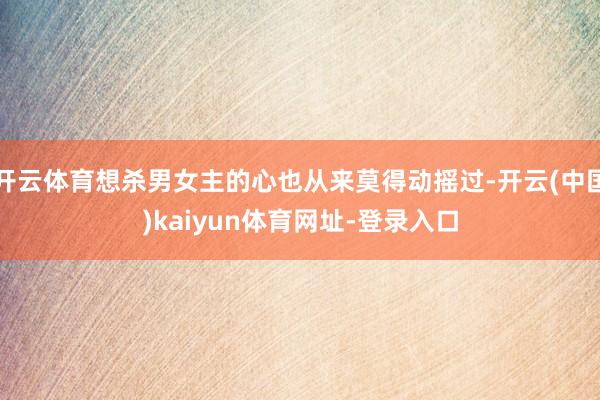 开云体育想杀男女主的心也从来莫得动摇过-开云(中国)kaiyun体育网址-登录入口
