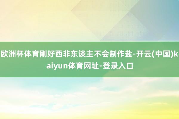 欧洲杯体育刚好西非东谈主不会制作盐-开云(中国)kaiyun体育网址-登录入口