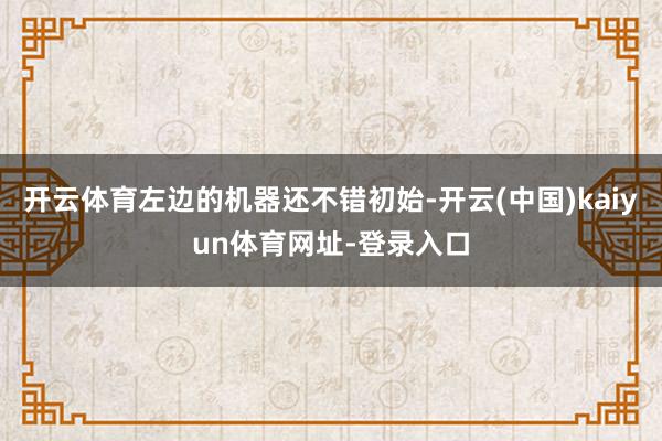 开云体育左边的机器还不错初始-开云(中国)kaiyun体育网址-登录入口