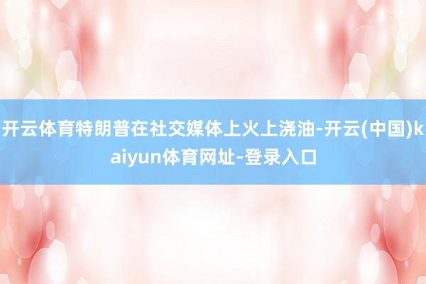 开云体育特朗普在社交媒体上火上浇油-开云(中国)kaiyun体育网址-登录入口