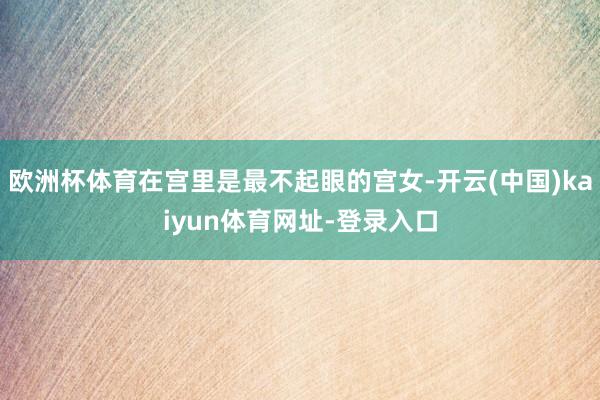欧洲杯体育在宫里是最不起眼的宫女-开云(中国)kaiyun体育网址-登录入口