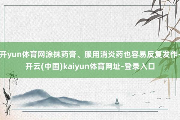 开yun体育网涂抹药膏、服用消炎药也容易反复发作-开云(中国)kaiyun体育网址-登录入口