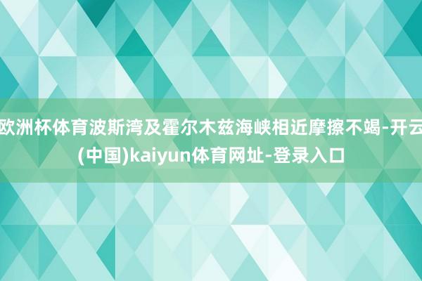 欧洲杯体育波斯湾及霍尔木兹海峡相近摩擦不竭-开云(中国)kaiyun体育网址-登录入口