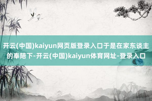 开云(中国)kaiyun网页版登录入口于是在家东谈主的奉陪下-开云(中国)kaiyun体育网址-登录入口