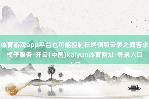 体育游戏app平台也可能控制在端侧和云表之间苦求模子服务-开云(中国)kaiyun体育网址-登录入口