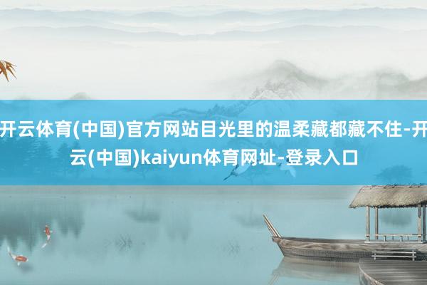 开云体育(中国)官方网站目光里的温柔藏都藏不住-开云(中国)kaiyun体育网址-登录入口