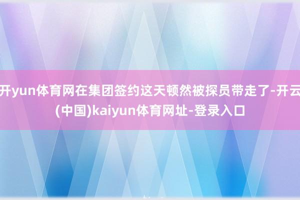 开yun体育网在集团签约这天顿然被探员带走了-开云(中国)kaiyun体育网址-登录入口