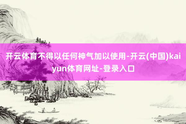 开云体育不得以任何神气加以使用-开云(中国)kaiyun体育网址-登录入口