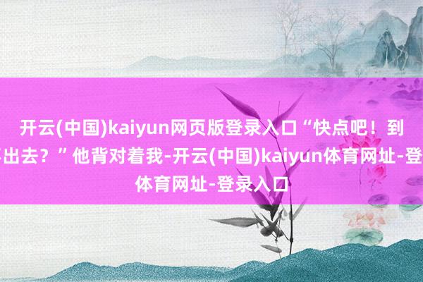 开云(中国)kaiyun网页版登录入口“快点吧！到底出不出去？”他背对着我-开云(中国)kaiyun体育网址-登录入口