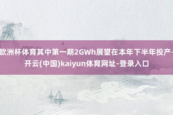 欧洲杯体育其中第一期2GWh展望在本年下半年投产-开云(中国)kaiyun体育网址-登录入口