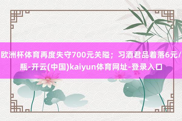 欧洲杯体育再度失守700元关隘；习酒君品着落6元/瓶-开云(中国)kaiyun体育网址-登录入口